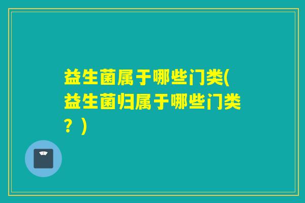 益生菌属于哪些门类(益生菌归属于哪些门类？)