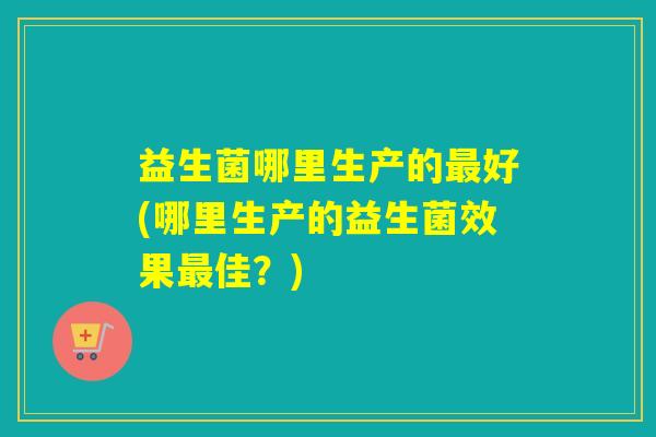 益生菌哪里生产的好(哪里生产的益生菌效果佳?) 益生菌哪里生产的好(哪里生产的益生菌效果佳?)