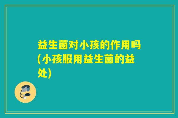 益生菌对小孩的作用吗(小孩服用益生菌的益处) 益生菌对小孩的作用吗(小孩服用益生菌的益处)