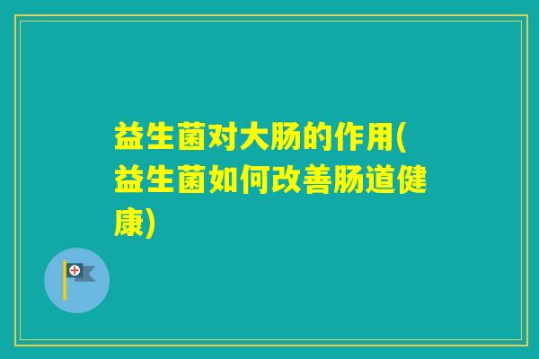 益生菌对大肠的作用(益生菌如何改善肠道健康)