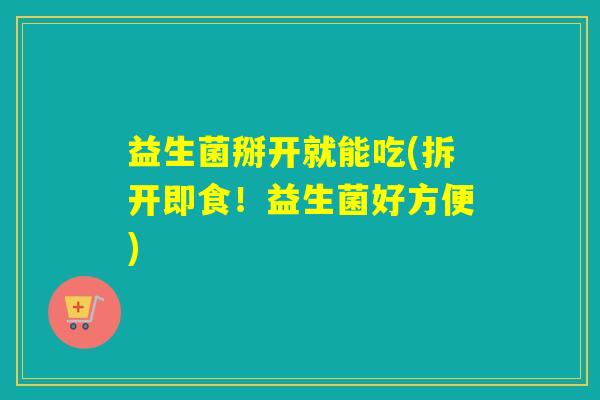 益生菌掰开就能吃(拆开即食!益生菌好方便) 益生菌掰开就能吃(拆开即食!益生菌好方便)