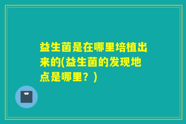 益生菌是在哪里培植出来的(益生菌的发现地点是哪里？)