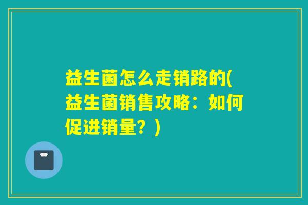 益生菌怎么走销路的(益生菌销售攻略:如何促进销量?) 益生菌怎么走销路的(益生菌销售攻略:如何促进销量?)