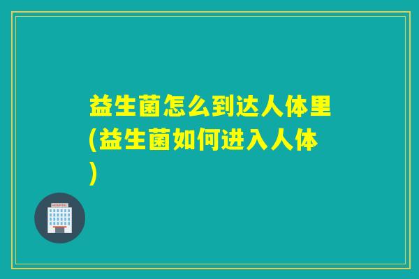 益生菌怎么到达人体里(益生菌如何进入人体) 益生菌怎么到达人体里(益生菌如何进入人体)