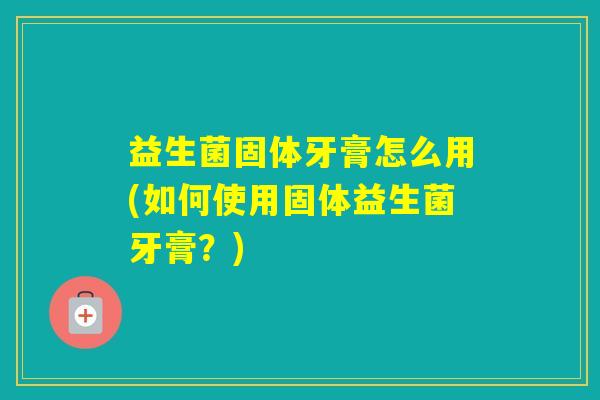 益生菌固体牙膏怎么用(如何使用固体益生菌牙膏?) 益生菌固体牙膏怎么用(如何使用固体益生菌牙膏?)