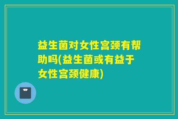 益生菌对女性宫颈有帮助吗(益生菌或有益于女性宫颈健康)
