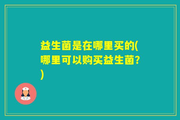 益生菌是在哪里买的(哪里可以购买益生菌？)