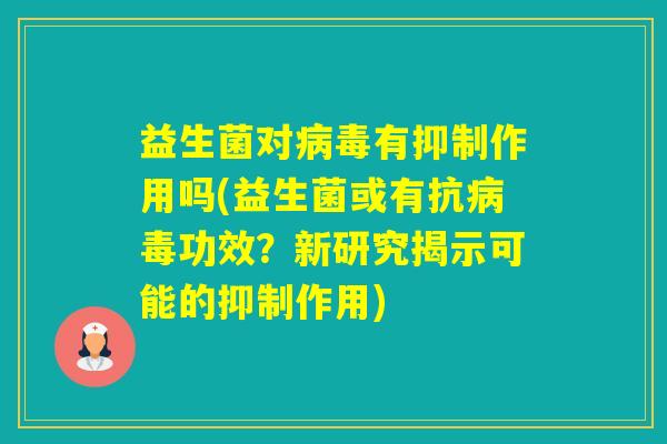 益生菌对有抑制作用吗(益生菌或有抗功效?新研究揭示可能的抑制作用) 益生菌对有抑制作用吗(益生菌或有抗功效?新研究揭示可能的抑制作用)