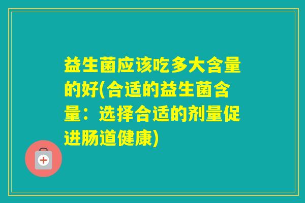 益生菌应该吃多大含量的好(合适的益生菌含量:选择合适的剂量促进肠道健康) 益生菌应该吃多大含量的好(合适的益生菌含量:选择合适的剂量促进肠道健康)