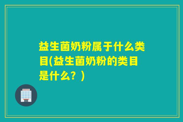 益生菌奶粉属于什么类目(益生菌奶粉的类目是什么？)