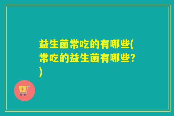 益生菌常吃的有哪些(常吃的益生菌有哪些?) 益生菌常吃的有哪些(常吃的益生菌有哪些?)