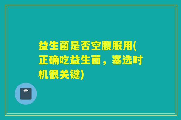 益生菌是否空腹服用(正确吃益生菌,塞选时机很关键) 益生菌是否空腹服用(正确吃益生菌,塞选时机很关键)