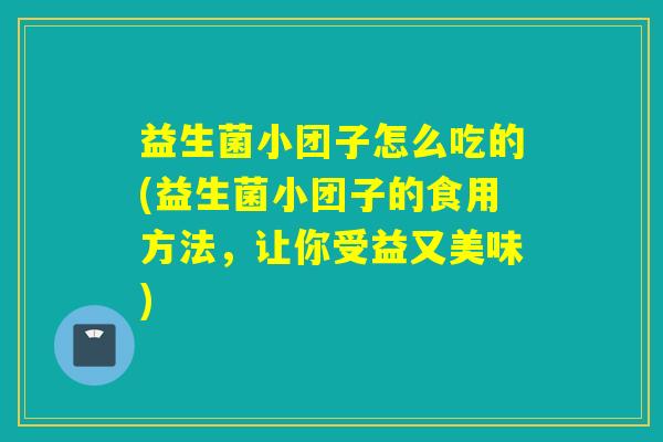 益生菌小团子怎么吃的(益生菌小团子的食用方法，让你受益又美味)