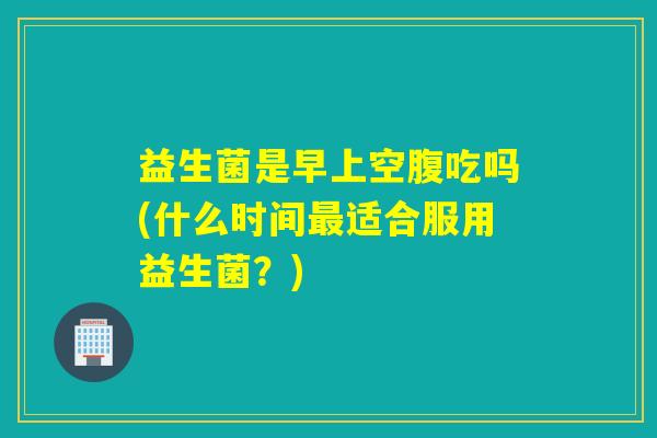 益生菌是早上空腹吃吗(什么时间适合服用益生菌？)
