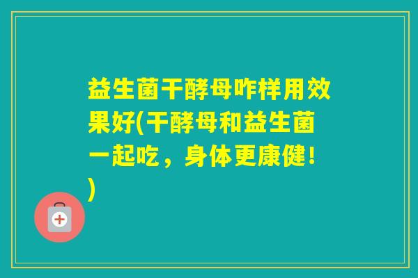 益生菌干酵母咋样用效果好(干酵母和益生菌一起吃,身体更康健!) 益生菌干酵母咋样用效果好(干酵母和益生菌一起吃,身体更康健!)