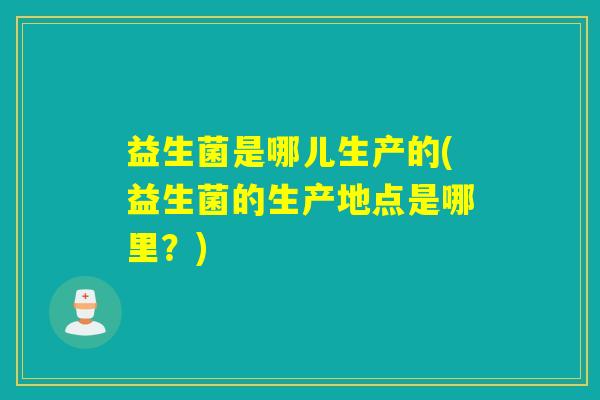 益生菌是哪儿生产的(益生菌的生产地点是哪里？)