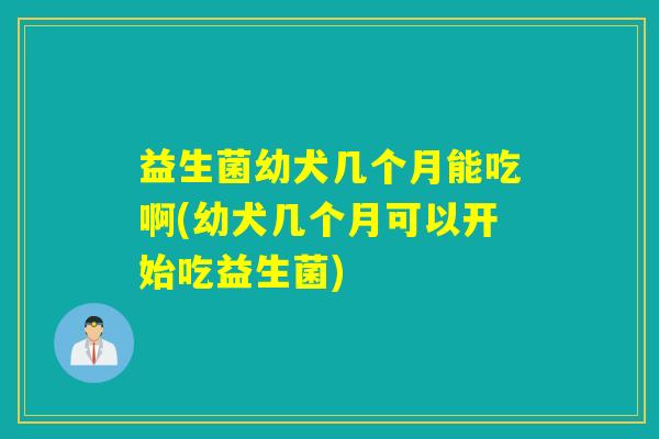 益生菌幼犬几个月能吃啊(幼犬几个月可以开始吃益生菌)