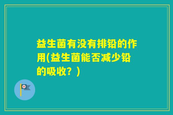 益生菌有没有排铅的作用(益生菌能否减少铅的吸收？)