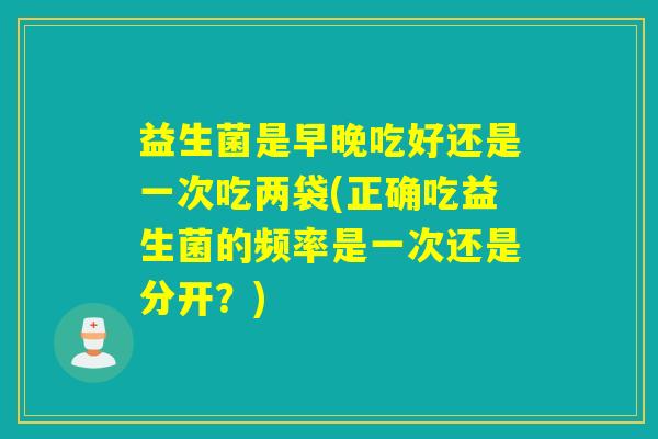 益生菌是早晚吃好还是一次吃两袋(正确吃益生菌的频率是一次还是分开？)