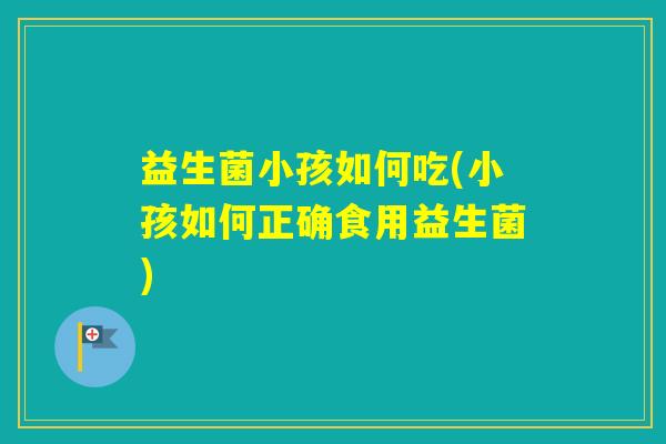 益生菌小孩如何吃(小孩如何正确食用益生菌)