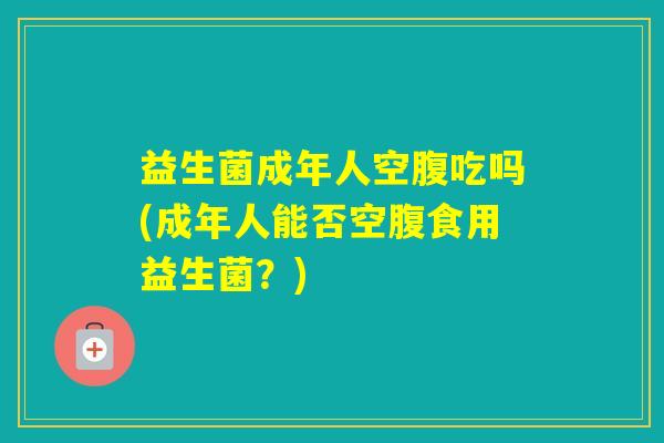 益生菌成年人空腹吃吗(成年人能否空腹食用益生菌?) 益生菌成年人空腹吃吗(成年人能否空腹食用益生菌?)