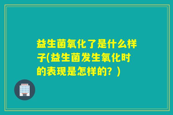 益生菌氧化了是什么样子(益生菌发生氧化时的表现是怎样的?) 益生菌氧化了是什么样子(益生菌发生氧化时的表现是怎样的?)