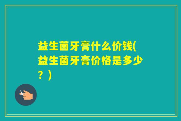 益生菌牙膏什么价钱(益生菌牙膏价格是多少？)