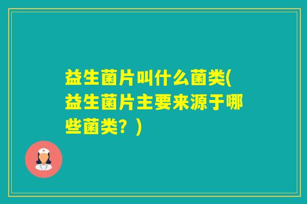 益生菌片叫什么菌类(益生菌片主要来源于哪些菌类?) 益生菌片叫什么菌类(益生菌片主要来源于哪些菌类?)