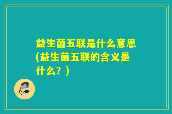益生菌五联是什么意思(益生菌五联的含义是什么?) 益生菌五联是什么意思(益生菌五联的含义是什么?)