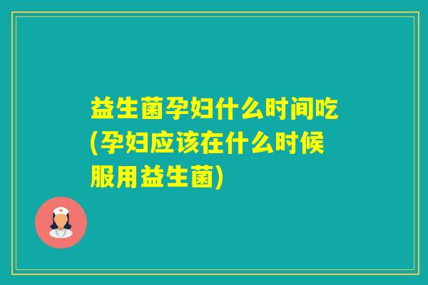 益生菌孕妇什么时间吃(孕妇应该在什么时候服用益生菌)