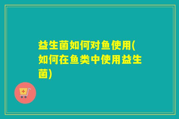 益生菌如何对鱼使用(如何在鱼类中使用益生菌) 益生菌如何对鱼使用(如何在鱼类中使用益生菌)
