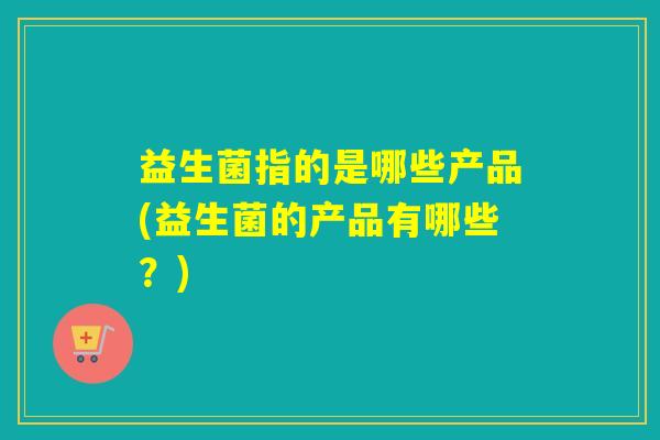 益生菌指的是哪些产品(益生菌的产品有哪些?) 益生菌指的是哪些产品(益生菌的产品有哪些?)