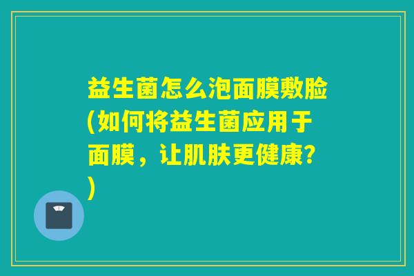 益生菌怎么泡面膜敷脸(如何将益生菌应用于面膜,让更健康?) 益生菌怎么泡面膜敷脸(如何将益生菌应用于面膜,让更健康?)