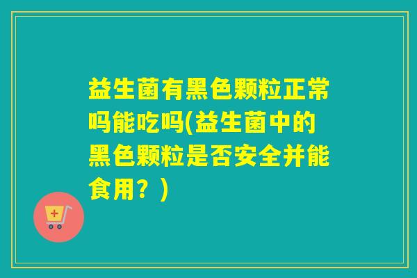 益生菌有黑色颗粒正常吗能吃吗(益生菌中的黑色颗粒是否安全并能食用?) 益生菌有黑色颗粒正常吗能吃吗(益生菌中的黑色颗粒是否安全并能食用?)