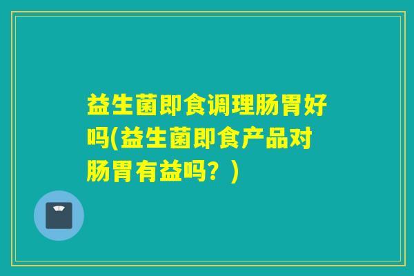 益生菌即食调理肠胃好吗(益生菌即食产品对肠胃有益吗?) 益生菌即食调理肠胃好吗(益生菌即食产品对肠胃有益吗?)