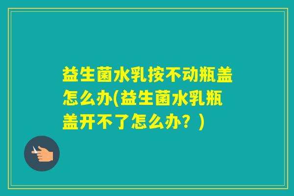 益生菌水乳按不动瓶盖怎么办(益生菌水乳瓶盖开不了怎么办？)