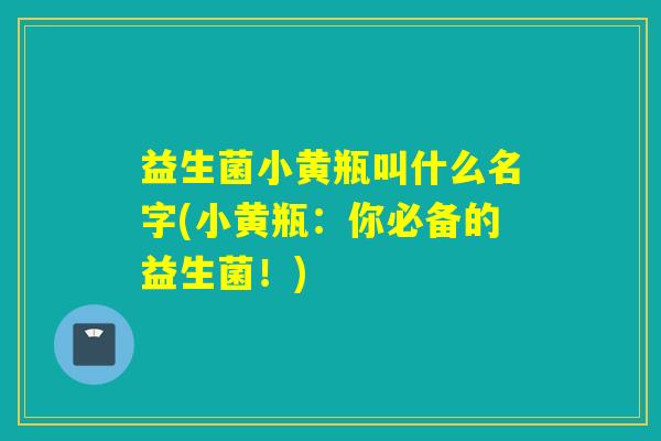 益生菌小黄瓶叫什么名字(小黄瓶:你必备的益生菌!) 益生菌小黄瓶叫什么名字(小黄瓶:你必备的益生菌!)