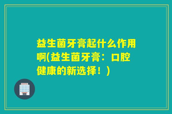 益生菌牙膏起什么作用啊(益生菌牙膏:口腔健康的新选择!) 益生菌牙膏起什么作用啊(益生菌牙膏:口腔健康的新选择!)