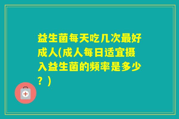 益生菌每天吃几次好成人(成人每日适宜摄入益生菌的频率是多少？)