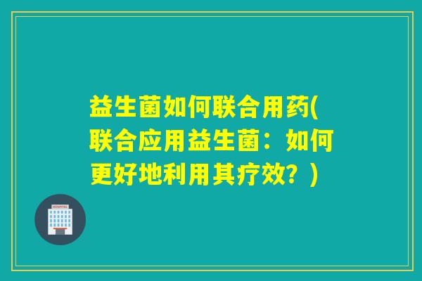 益生菌如何联合用药(联合应用益生菌:如何更好地利用其疗效?) 益生菌如何联合用药(联合应用益生菌:如何更好地利用其疗效?)