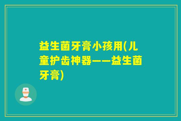益生菌牙膏小孩用(儿童护齿神器——益生菌牙膏)
