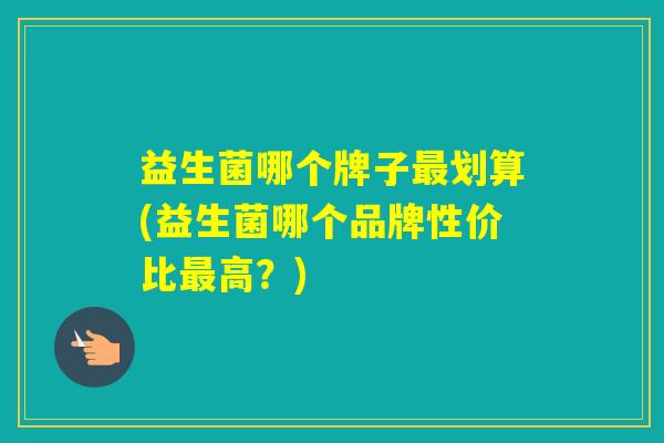 益生菌哪个牌子划算(益生菌哪个品牌性价比高？)
