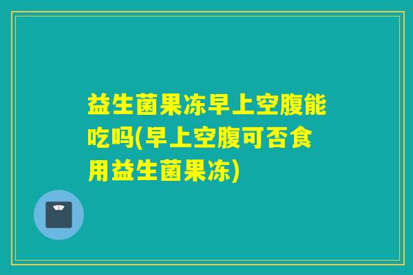 益生菌果冻早上空腹能吃吗(早上空腹可否食用益生菌果冻)