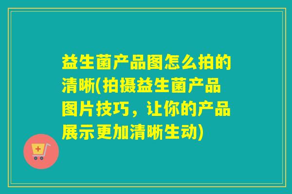 益生菌产品图怎么拍的清晰(拍摄益生菌产品图片技巧，让你的产品展示更加清晰生动)