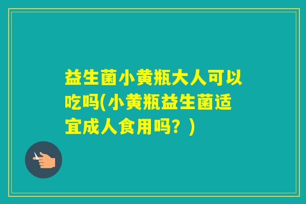 益生菌小黄瓶大人可以吃吗(小黄瓶益生菌适宜成人食用吗？)