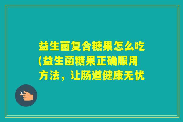 益生菌复合糖果怎么吃(益生菌糖果正确服用方法，让肠道健康无忧