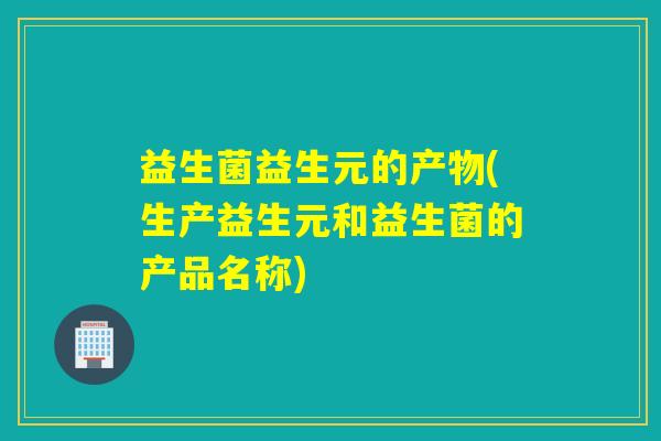 益生菌益生元的产物(生产益生元和益生菌的产品名称) 益生菌益生元的产物(生产益生元和益生菌的产品名称)