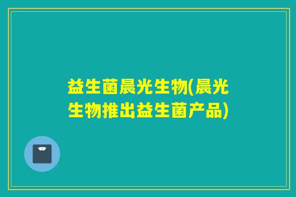 益生菌晨光生物(晨光生物推出益生菌产品) 益生菌晨光生物(晨光生物推出益生菌产品)