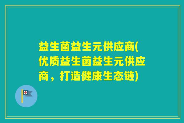益生菌益生元供应商(优质益生菌益生元供应商,打造健康生态链) 益生菌益生元供应商(优质益生菌益生元供应商,打造健康生态链)