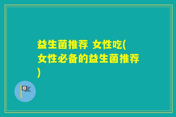 益生菌推荐 女性吃(女性必备的益生菌推荐) 益生菌推荐 女性吃(女性必备的益生菌推荐)